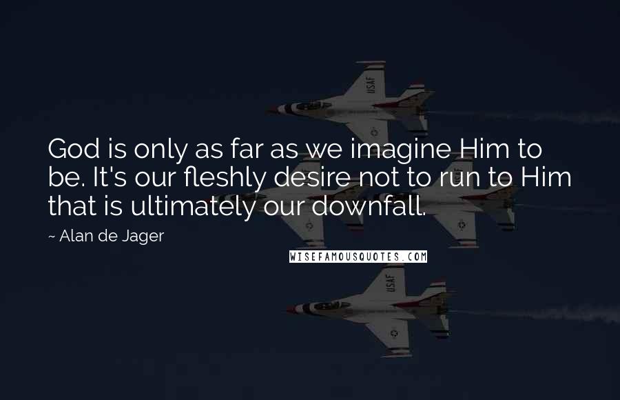 Alan De Jager Quotes: God is only as far as we imagine Him to be. It's our fleshly desire not to run to Him that is ultimately our downfall.