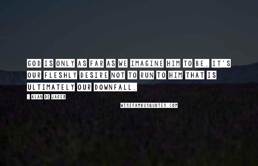 Alan De Jager Quotes: God is only as far as we imagine Him to be. It's our fleshly desire not to run to Him that is ultimately our downfall.