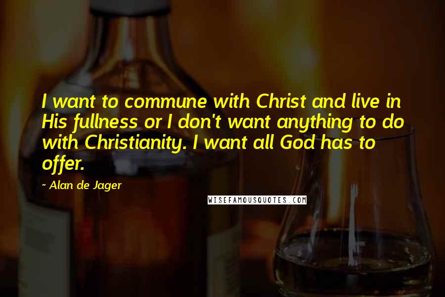 Alan De Jager Quotes: I want to commune with Christ and live in His fullness or I don't want anything to do with Christianity. I want all God has to offer.