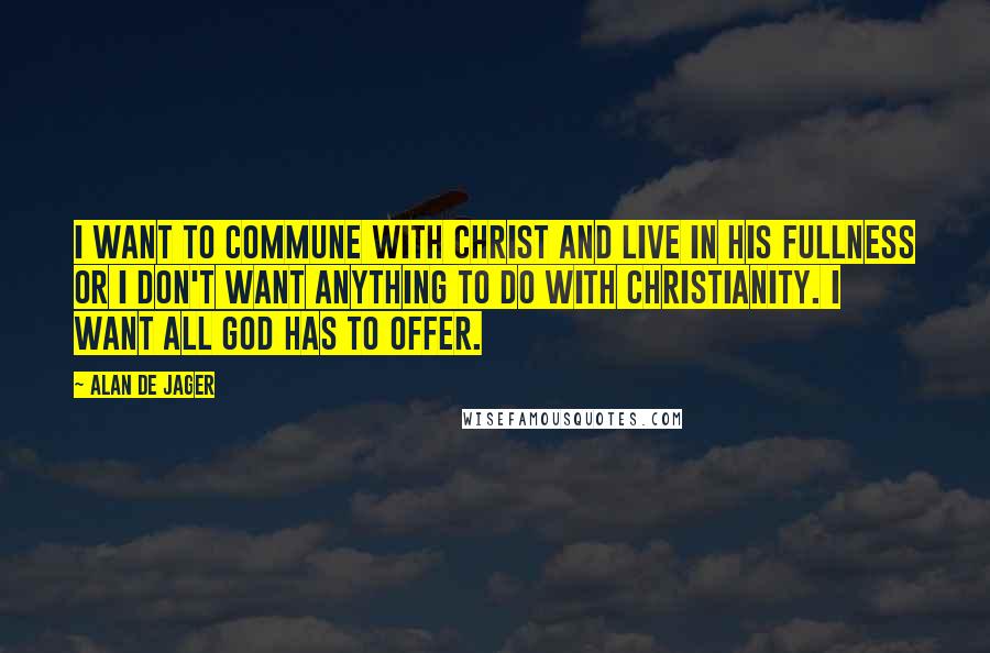 Alan De Jager Quotes: I want to commune with Christ and live in His fullness or I don't want anything to do with Christianity. I want all God has to offer.