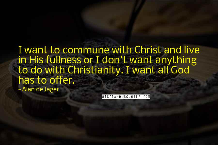 Alan De Jager Quotes: I want to commune with Christ and live in His fullness or I don't want anything to do with Christianity. I want all God has to offer.