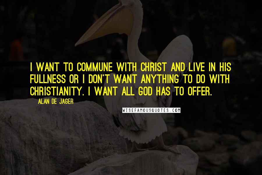 Alan De Jager Quotes: I want to commune with Christ and live in His fullness or I don't want anything to do with Christianity. I want all God has to offer.