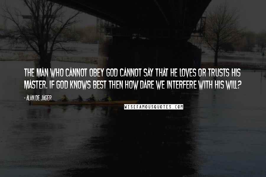 Alan De Jager Quotes: The man who cannot obey God cannot say that he loves or trusts his Master. If God knows best then how dare we interfere with His will?