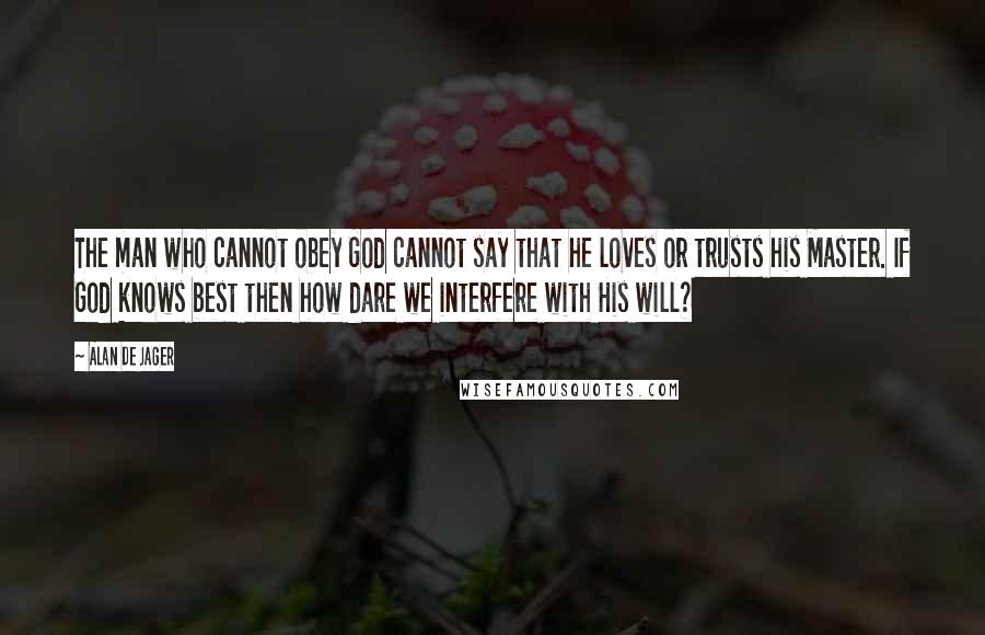 Alan De Jager Quotes: The man who cannot obey God cannot say that he loves or trusts his Master. If God knows best then how dare we interfere with His will?