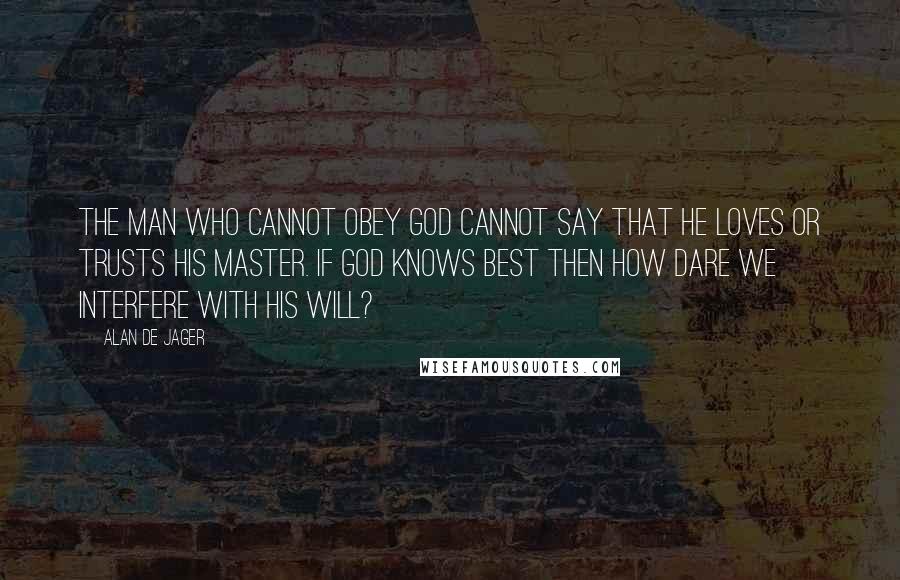 Alan De Jager Quotes: The man who cannot obey God cannot say that he loves or trusts his Master. If God knows best then how dare we interfere with His will?