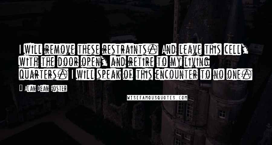 Alan Dean Foster Quotes: I will remove these restraints. And leave this cell, with the door open, and retire to my living quarters. I will speak of this encounter to no one.