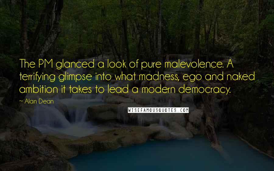 Alan Dean Quotes: The PM glanced a look of pure malevolence. A terrifying glimpse into what madness, ego and naked ambition it takes to lead a modern democracy.