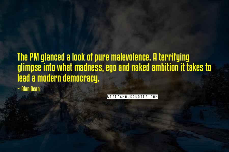 Alan Dean Quotes: The PM glanced a look of pure malevolence. A terrifying glimpse into what madness, ego and naked ambition it takes to lead a modern democracy.