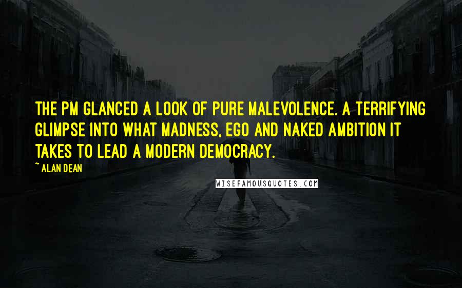 Alan Dean Quotes: The PM glanced a look of pure malevolence. A terrifying glimpse into what madness, ego and naked ambition it takes to lead a modern democracy.