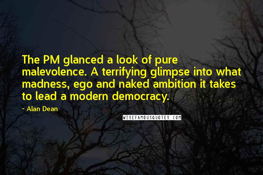 Alan Dean Quotes: The PM glanced a look of pure malevolence. A terrifying glimpse into what madness, ego and naked ambition it takes to lead a modern democracy.