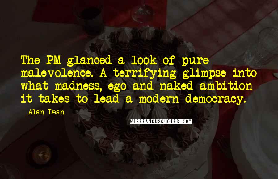 Alan Dean Quotes: The PM glanced a look of pure malevolence. A terrifying glimpse into what madness, ego and naked ambition it takes to lead a modern democracy.