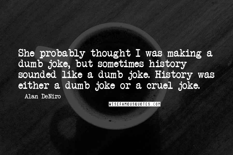 Alan DeNiro Quotes: She probably thought I was making a dumb joke, but sometimes history sounded like a dumb joke. History was either a dumb joke or a cruel joke.