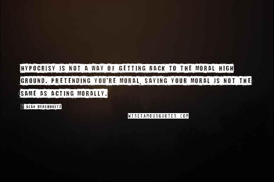 Alan Dershowitz Quotes: Hypocrisy is not a way of getting back to the moral high ground. Pretending you're moral, saying your moral is not the same as acting morally.