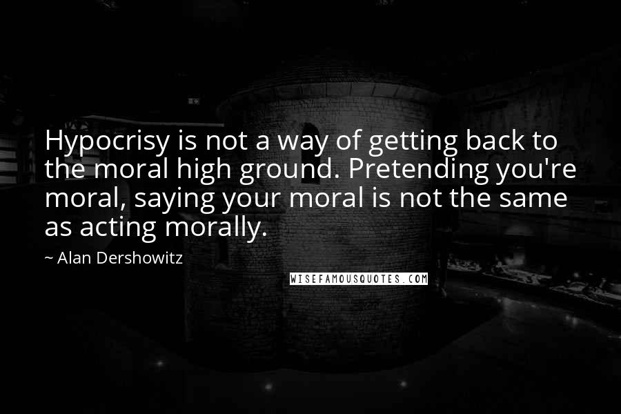 Alan Dershowitz Quotes: Hypocrisy is not a way of getting back to the moral high ground. Pretending you're moral, saying your moral is not the same as acting morally.