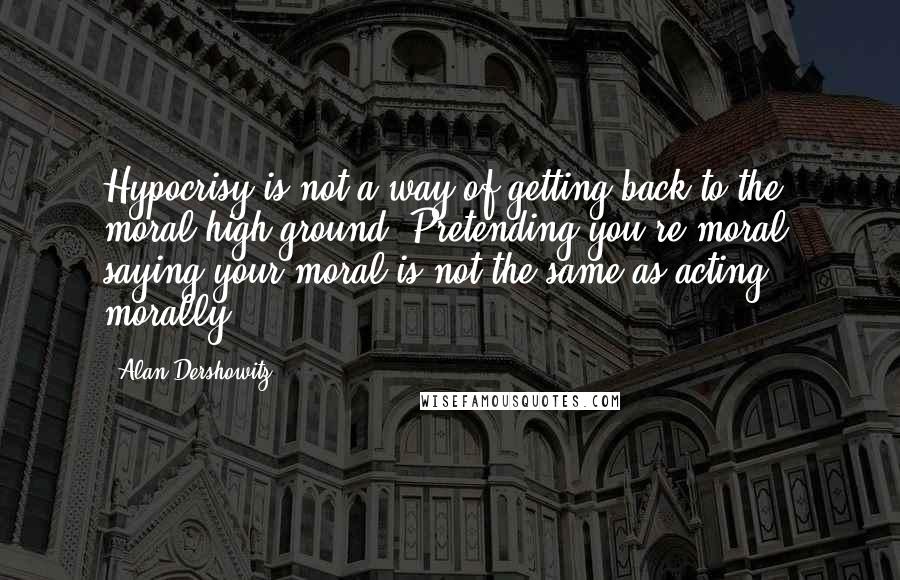 Alan Dershowitz Quotes: Hypocrisy is not a way of getting back to the moral high ground. Pretending you're moral, saying your moral is not the same as acting morally.