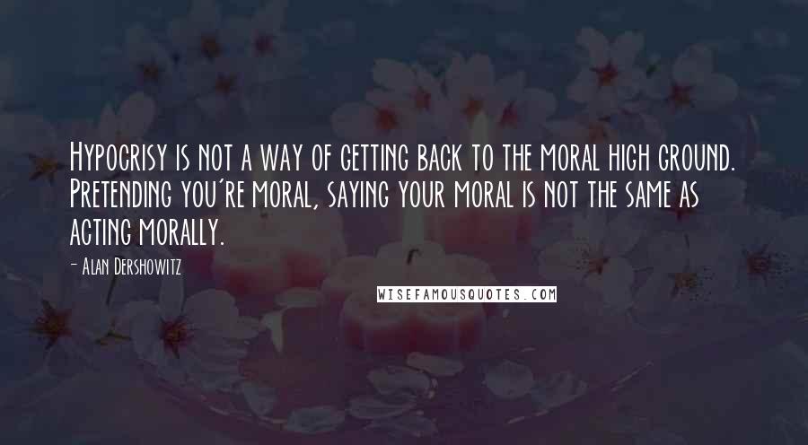 Alan Dershowitz Quotes: Hypocrisy is not a way of getting back to the moral high ground. Pretending you're moral, saying your moral is not the same as acting morally.