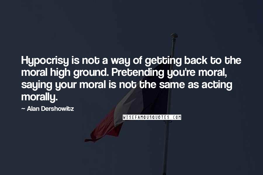 Alan Dershowitz Quotes: Hypocrisy is not a way of getting back to the moral high ground. Pretending you're moral, saying your moral is not the same as acting morally.