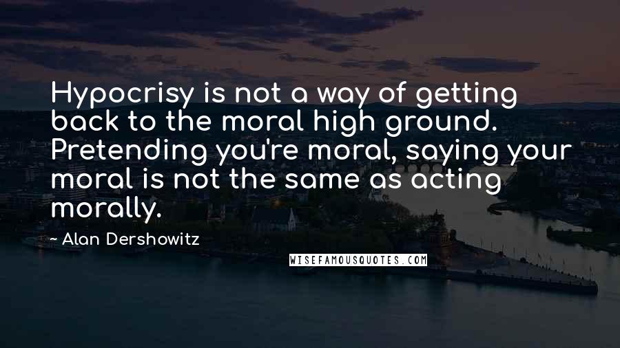 Alan Dershowitz Quotes: Hypocrisy is not a way of getting back to the moral high ground. Pretending you're moral, saying your moral is not the same as acting morally.