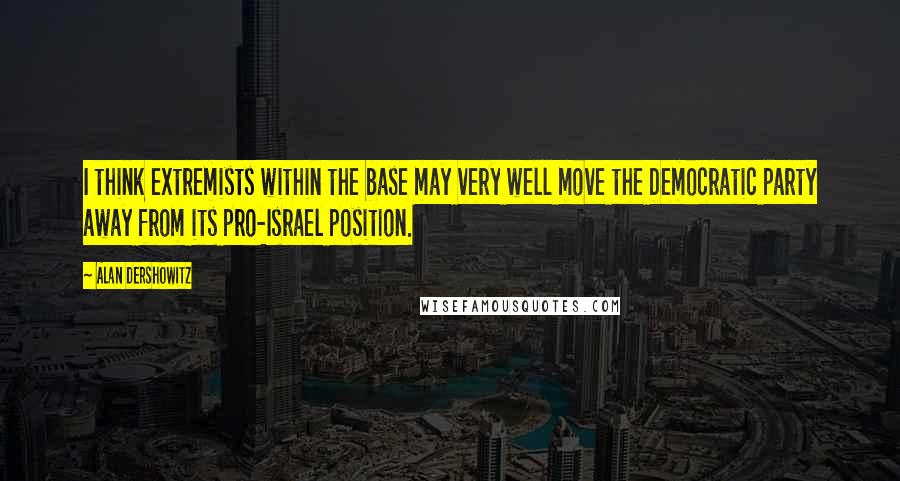 Alan Dershowitz Quotes: I think extremists within the base may very well move the Democratic party away from its pro-Israel position.