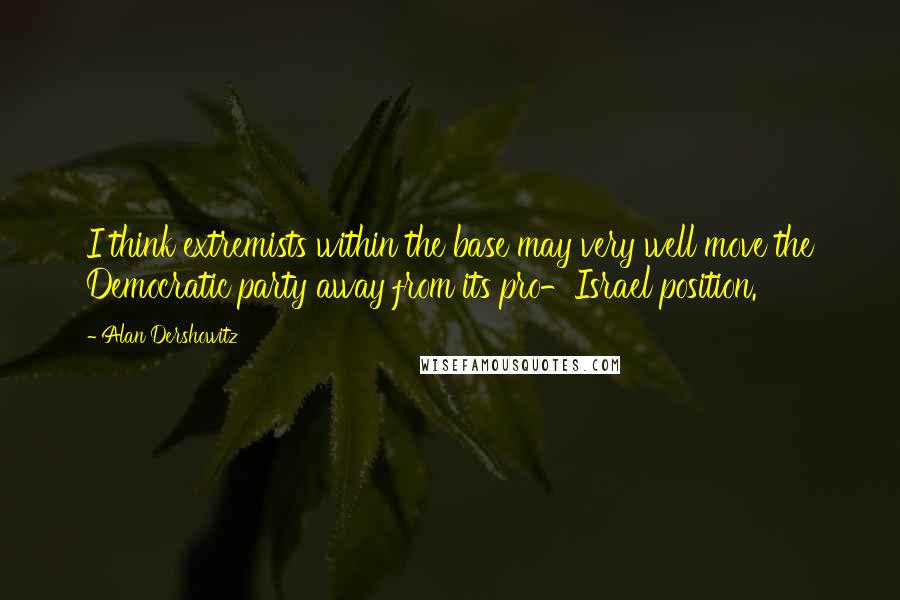 Alan Dershowitz Quotes: I think extremists within the base may very well move the Democratic party away from its pro-Israel position.
