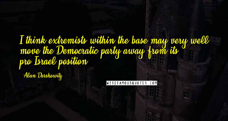 Alan Dershowitz Quotes: I think extremists within the base may very well move the Democratic party away from its pro-Israel position.