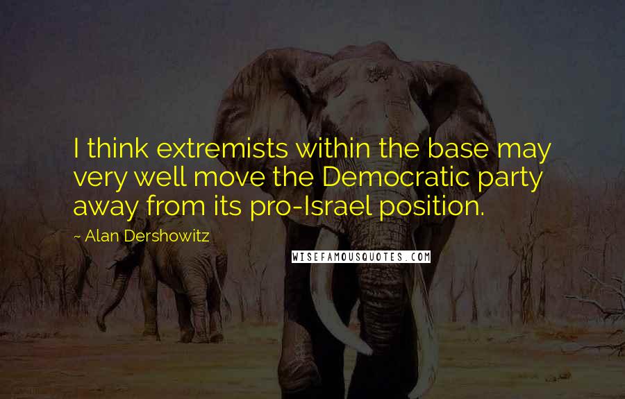 Alan Dershowitz Quotes: I think extremists within the base may very well move the Democratic party away from its pro-Israel position.