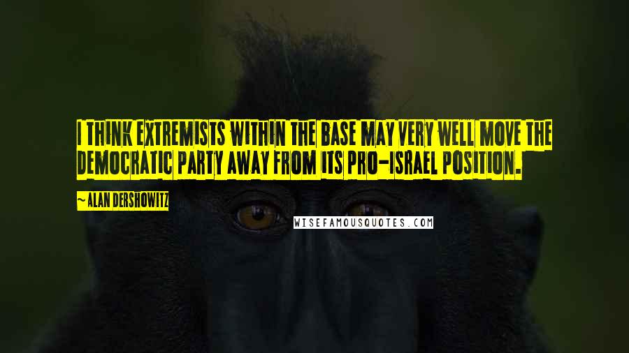 Alan Dershowitz Quotes: I think extremists within the base may very well move the Democratic party away from its pro-Israel position.