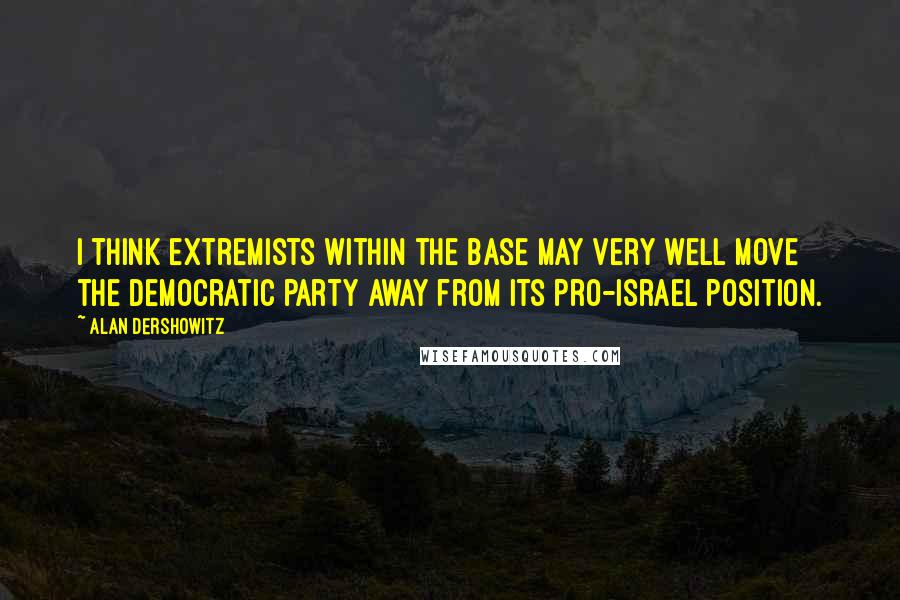 Alan Dershowitz Quotes: I think extremists within the base may very well move the Democratic party away from its pro-Israel position.