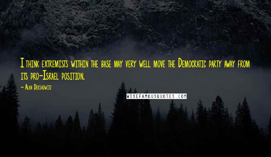 Alan Dershowitz Quotes: I think extremists within the base may very well move the Democratic party away from its pro-Israel position.