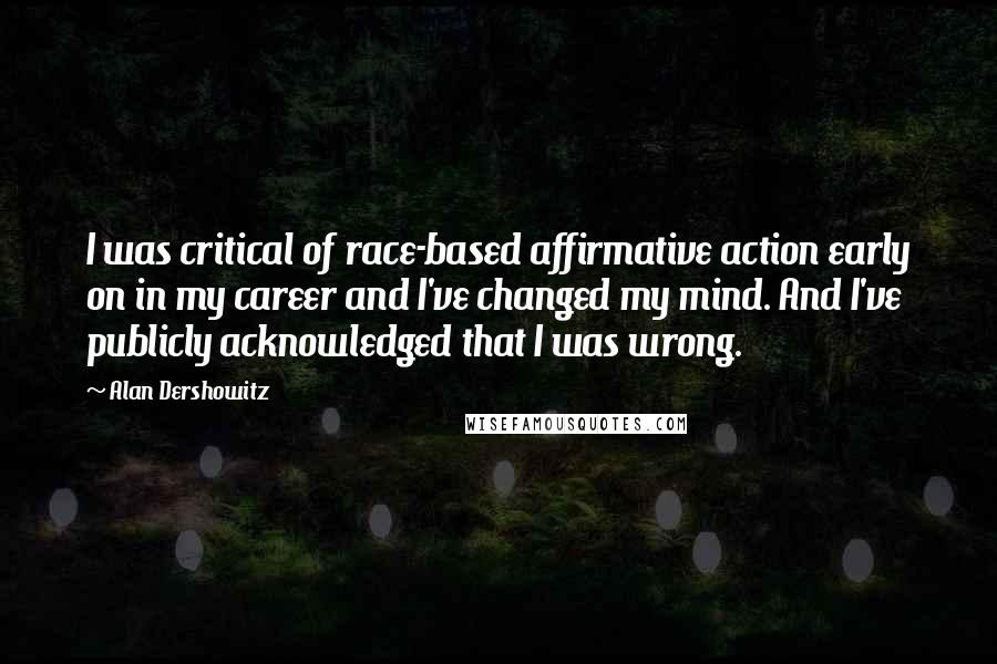 Alan Dershowitz Quotes: I was critical of race-based affirmative action early on in my career and I've changed my mind. And I've publicly acknowledged that I was wrong.