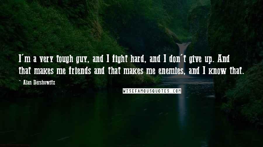 Alan Dershowitz Quotes: I'm a very tough guy, and I fight hard, and I don't give up. And that makes me friends and that makes me enemies, and I know that.