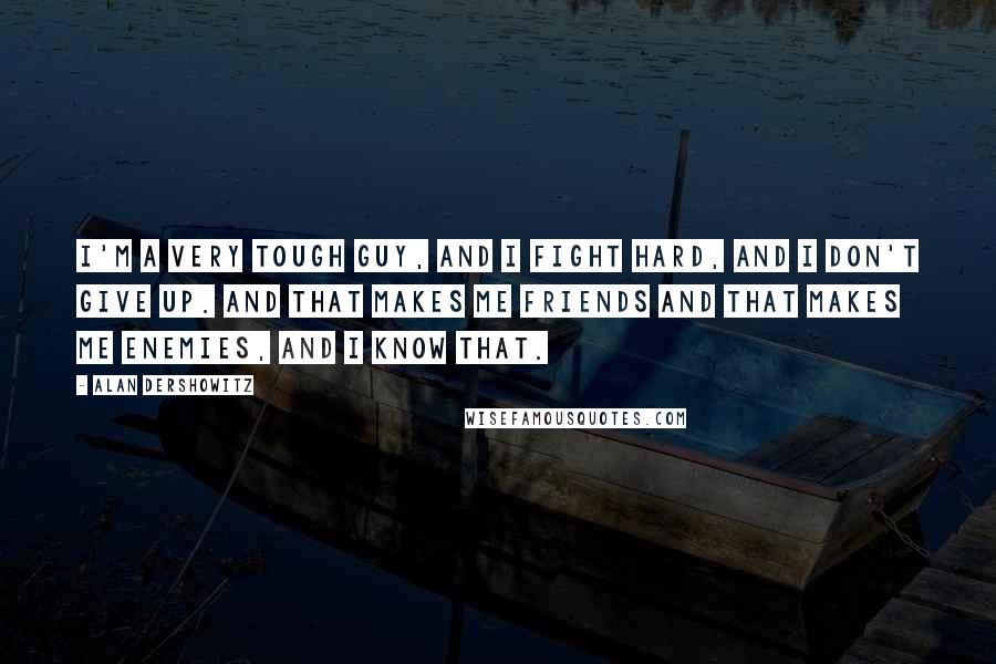 Alan Dershowitz Quotes: I'm a very tough guy, and I fight hard, and I don't give up. And that makes me friends and that makes me enemies, and I know that.