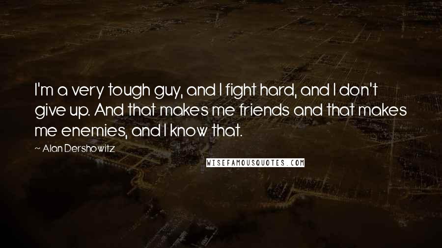 Alan Dershowitz Quotes: I'm a very tough guy, and I fight hard, and I don't give up. And that makes me friends and that makes me enemies, and I know that.