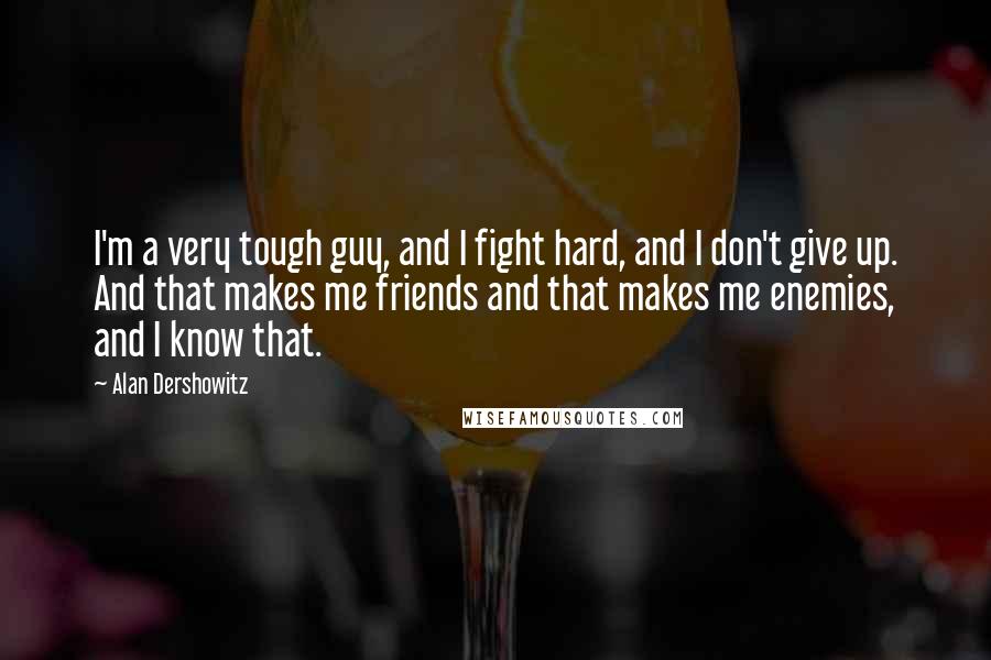 Alan Dershowitz Quotes: I'm a very tough guy, and I fight hard, and I don't give up. And that makes me friends and that makes me enemies, and I know that.