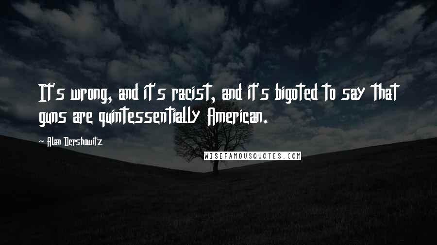 Alan Dershowitz Quotes: It's wrong, and it's racist, and it's bigoted to say that guns are quintessentially American.