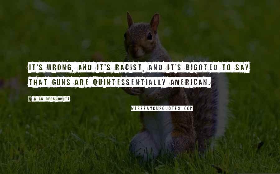 Alan Dershowitz Quotes: It's wrong, and it's racist, and it's bigoted to say that guns are quintessentially American.