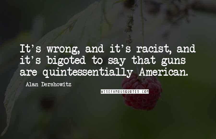 Alan Dershowitz Quotes: It's wrong, and it's racist, and it's bigoted to say that guns are quintessentially American.