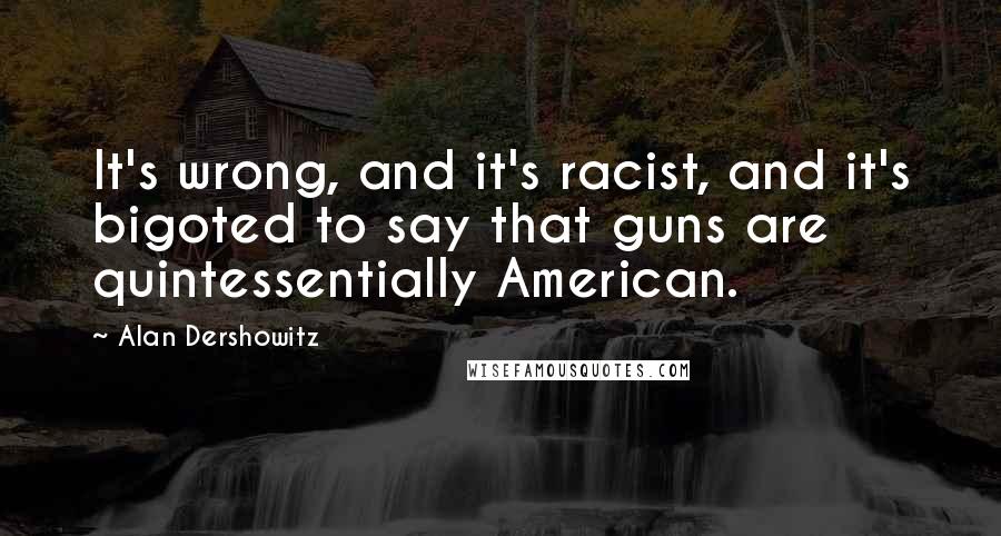 Alan Dershowitz Quotes: It's wrong, and it's racist, and it's bigoted to say that guns are quintessentially American.