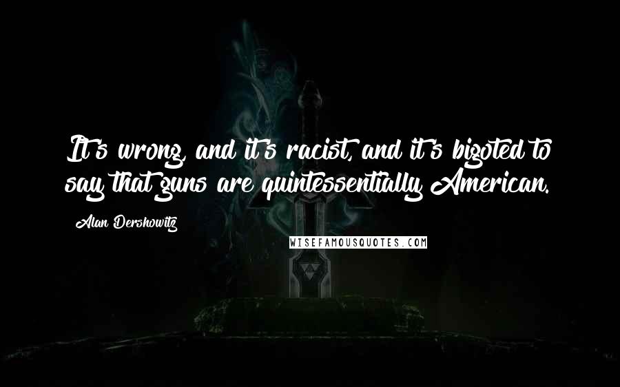 Alan Dershowitz Quotes: It's wrong, and it's racist, and it's bigoted to say that guns are quintessentially American.