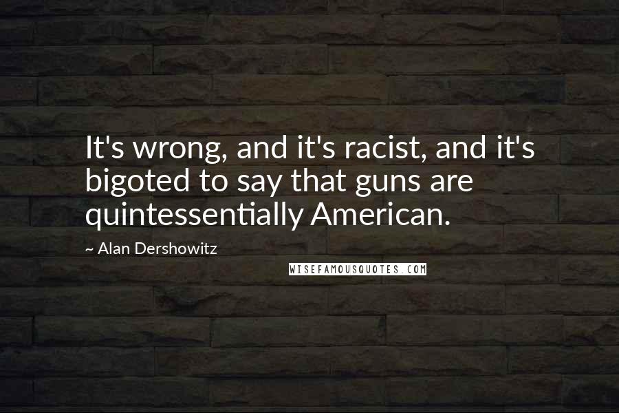 Alan Dershowitz Quotes: It's wrong, and it's racist, and it's bigoted to say that guns are quintessentially American.