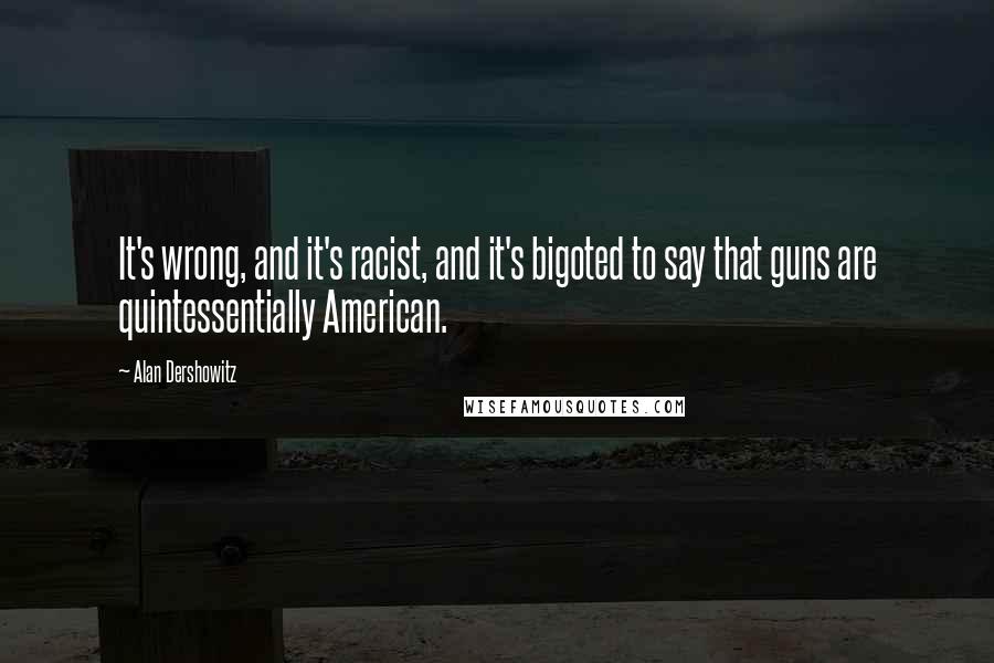 Alan Dershowitz Quotes: It's wrong, and it's racist, and it's bigoted to say that guns are quintessentially American.