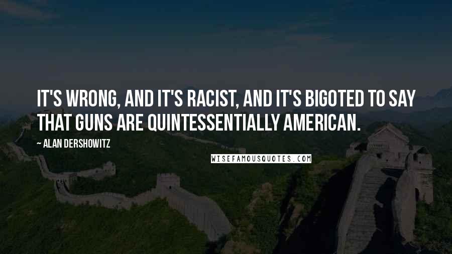 Alan Dershowitz Quotes: It's wrong, and it's racist, and it's bigoted to say that guns are quintessentially American.