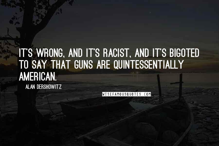 Alan Dershowitz Quotes: It's wrong, and it's racist, and it's bigoted to say that guns are quintessentially American.