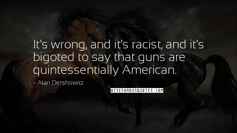 Alan Dershowitz Quotes: It's wrong, and it's racist, and it's bigoted to say that guns are quintessentially American.