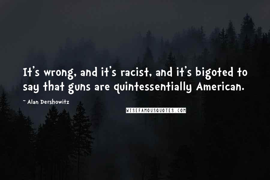 Alan Dershowitz Quotes: It's wrong, and it's racist, and it's bigoted to say that guns are quintessentially American.