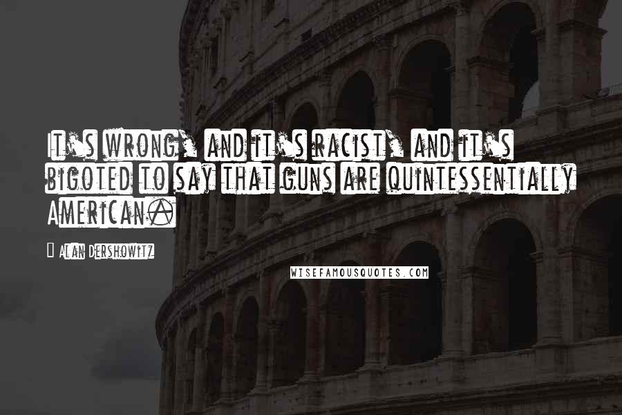 Alan Dershowitz Quotes: It's wrong, and it's racist, and it's bigoted to say that guns are quintessentially American.