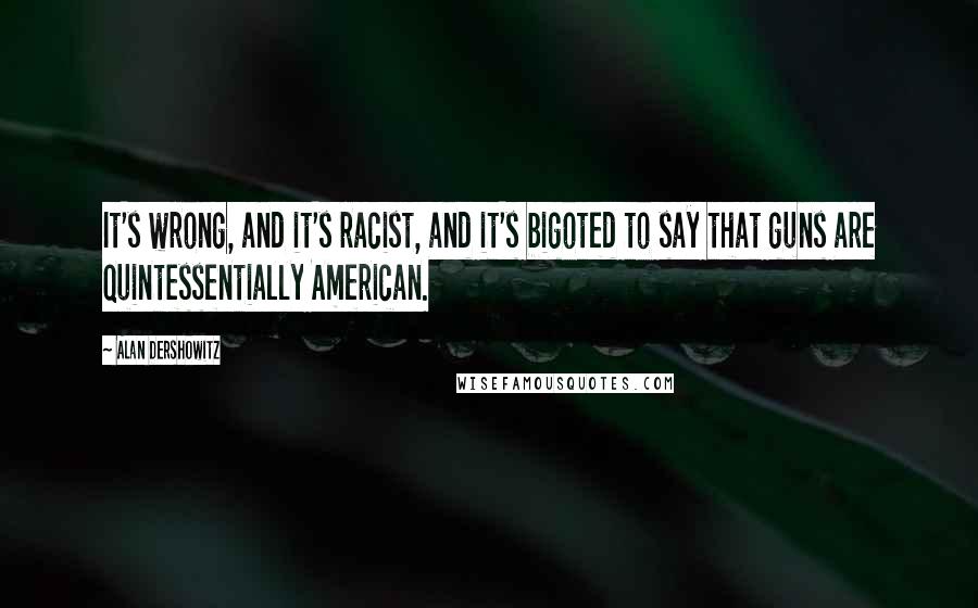 Alan Dershowitz Quotes: It's wrong, and it's racist, and it's bigoted to say that guns are quintessentially American.