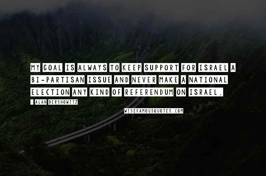 Alan Dershowitz Quotes: My goal is always to keep support for Israel a bi-partisan issue and never make a national election any kind of referendum on Israel.