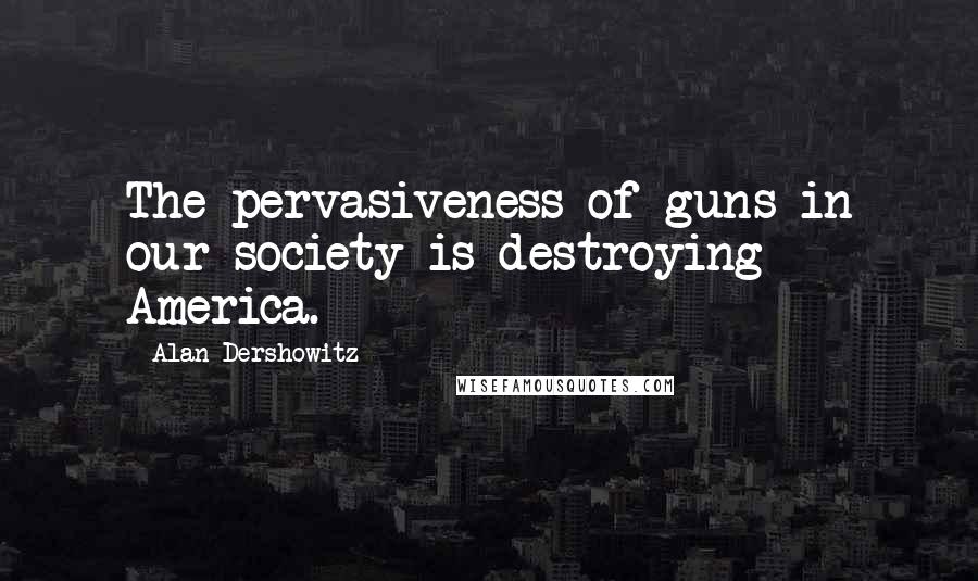 Alan Dershowitz Quotes: The pervasiveness of guns in our society is destroying America.