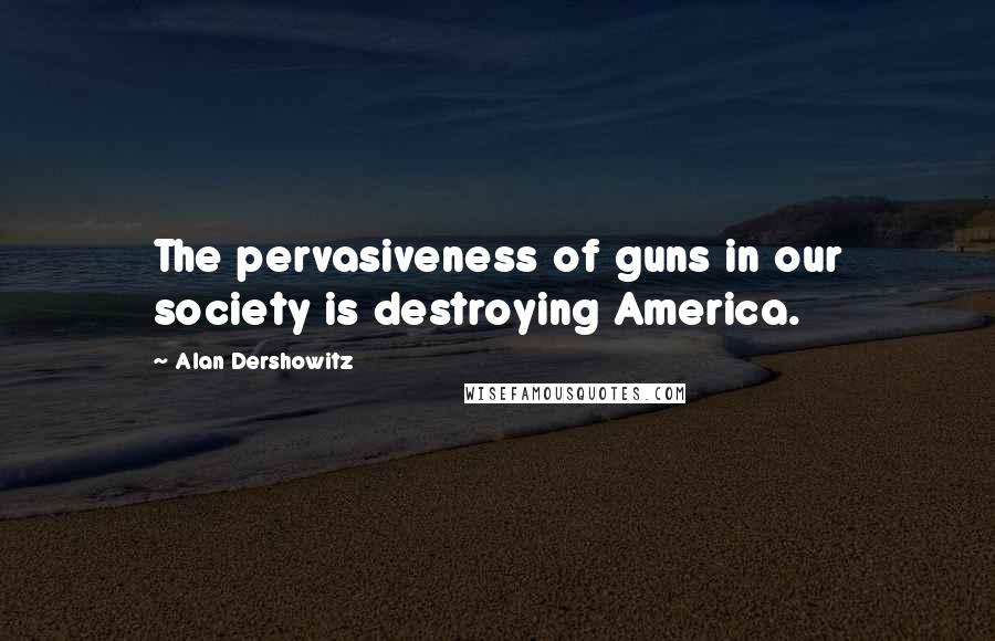 Alan Dershowitz Quotes: The pervasiveness of guns in our society is destroying America.